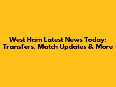 West Ham Latest News Today: Transfers, Match Updates & More