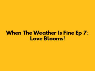 When The Weather Is Fine Ep 7: Love Blooms!