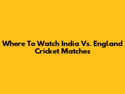 Where To Watch India Vs. England Cricket Matches