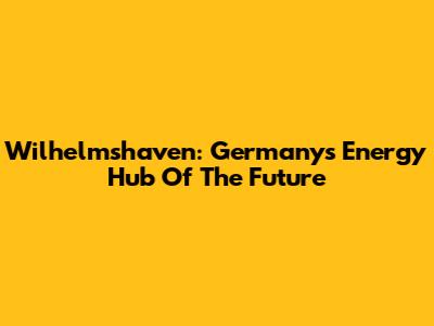 Wilhelmshaven: Germany's Energy Hub Of The Future