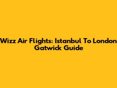 Wizz Air Flights: Istanbul To London Gatwick Guide