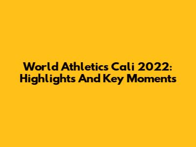 World Athletics Cali 2022: Highlights And Key Moments