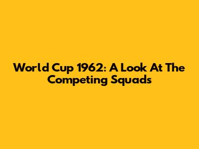 World Cup 1962: A Look At The Competing Squads