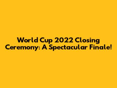 World Cup 2022 Closing Ceremony: A Spectacular Finale!