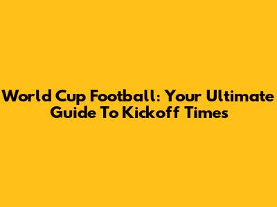 World Cup Football: Your Ultimate Guide To Kickoff Times