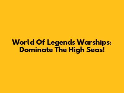 World Of Legends Warships: Dominate The High Seas!