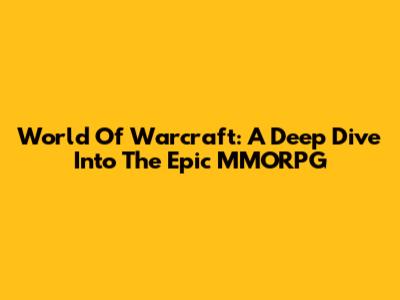 World Of Warcraft: A Deep Dive Into The Epic MMORPG
