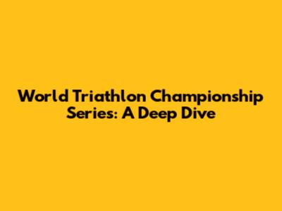 World Triathlon Championship Series: A Deep Dive