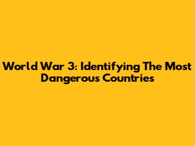 World War 3: Identifying The Most Dangerous Countries