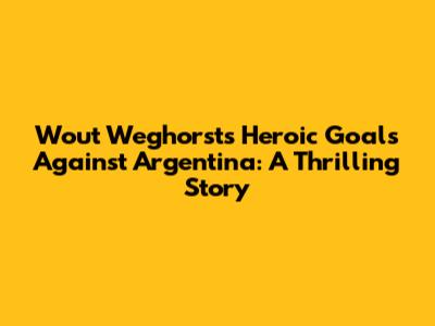 Wout Weghorst's Heroic Goals Against Argentina: A Thrilling Story