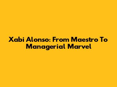 Xabi Alonso: From Maestro To Managerial Marvel