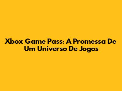 Xbox Game Pass: A Promessa De Um Universo De Jogos