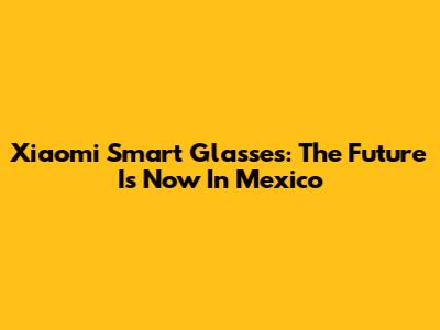 Xiaomi Smart Glasses: The Future Is Now In Mexico