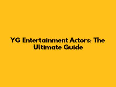 YG Entertainment Actors: The Ultimate Guide