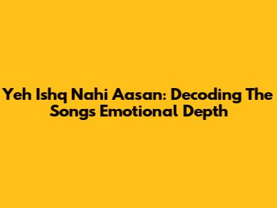 Yeh Ishq Nahi Aasan: Decoding The Song's Emotional Depth