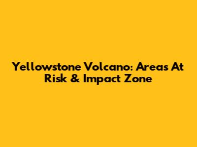 Yellowstone Volcano: Areas At Risk & Impact Zone