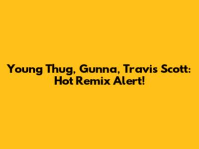 Young Thug, Gunna, Travis Scott: Hot Remix Alert!