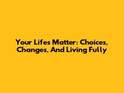 Your Life's Matter: Choices, Changes, And Living Fully