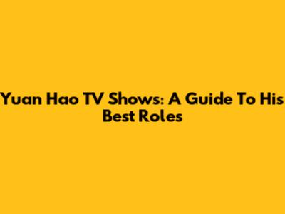 Yuan Hao TV Shows: A Guide To His Best Roles