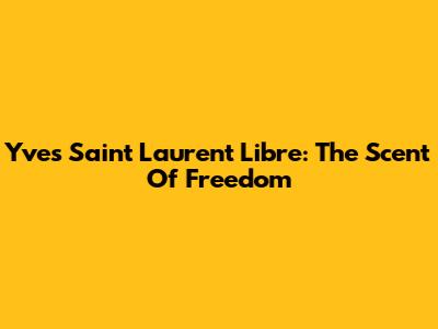 Yves Saint Laurent Libre: The Scent Of Freedom