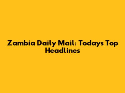 Zambia Daily Mail: Today's Top Headlines