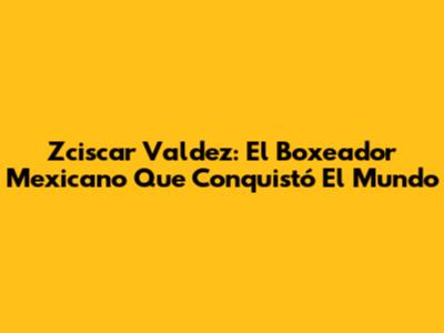 Zciscar Valdez: El Boxeador Mexicano Que Conquistó El Mundo