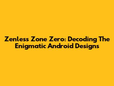 Zenless Zone Zero: Decoding The Enigmatic Android Designs