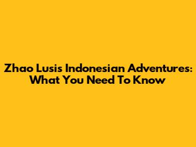Zhao Lusi's Indonesian Adventures: What You Need To Know