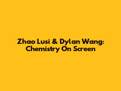 Zhao Lusi & Dylan Wang: Chemistry On Screen