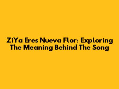ZiYa Eres Nueva Flor: Exploring The Meaning Behind The Song